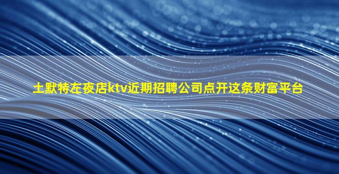 土默特左夜店ktv近期招聘公司点开这条财富平台